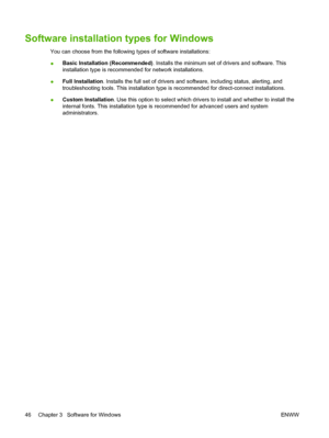 Page 58Software installation types for Windows
You can choose from the following types of software installations:
●Basic Installation (Recommended). Installs the minimum set of drivers and software. This
installation type is recommended for network installations.
●Full Installation. Installs the full set of drivers and software, including status, alerting, and
troubleshooting tools. This installation type is recommended for direct-connect installations.
●Custom Installation. Use this option to select which...