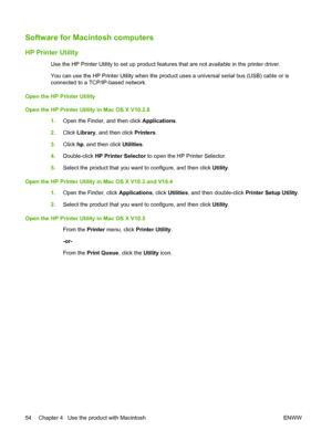 Page 66Software for Macintosh computers
HP Printer Utility
Use the HP Printer Utility to set up product features that are not available in the printer driver.
You can use the HP Printer Utility when the product uses a universal serial bus (USB) cable or is
connected to a TCP/IP-based network.
Open the HP Printer Utility
Open the HP Printer Utility in Mac OS X V10.2.8
1.Open the Finder, and then click Applications.
2.Click Library, and then click Printers.
3.Click hp, and then click Utilities.
4.Double-click HP...