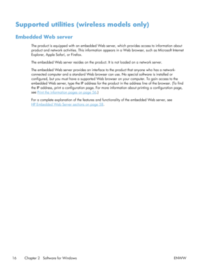 Page 30Supported utilities (wireless models only)
Embedded Web server
The product is equipped with an embedded Web server, which provides access to information about
product and network activities. This information appears in a Web browser, such as Microsoft Internet
Explorer, Apple Safari, or Firefox.
The embedded Web server resides on the product. It is not loaded on a network server.
The embedded Web server provides an interface to the product that anyone who has a network-
connected computer and a standard...