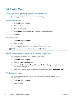 Page 36Print with Mac
Create and use printing presets in Macintosh
Use printing presets to save the current printer driver settings for reuse.
Create a printing preset 1.On the File  menu, click  Print.
2. Select the driver.
3. Select the print settings.
4. In the Presets  box, click Save As... , and type a name for the preset.
5. Click  OK.
Use printing presets 1.On the File  menu, click  Print.
2. Select the driver.
3. In the Presets  box, select the printing preset that you want to use.
NOTE:To use...