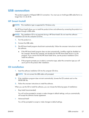 Page 41USB connection
This product supports a Hi-Speed USB 2.0 connection. You must use an A-to-B type USB cable that is no
longer than 2 m (6.56 ft).
HP Smart Install
NOTE: This installation type is supported for Windows only.
The HP Smart Install allows you to install the product driver and software by connecting the product to a
computer through a USB cable.
NOTE:The installation CD is not required during a HP Smart Install. Do not insert the software
installation CD into the computer CD drive.
1. Turn the...