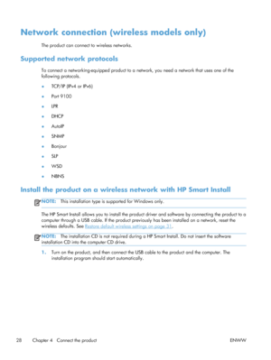 Page 42Network connection (wireless models only)
The product can connect to wireless networks.
Supported network protocols
To connect a networking-equipped product to a network, you need a network that uses one of the
following protocols.
●TCP/IP (IPv4 or IPv6)
● Port 9100
● LPR
● DHCP
● AutoIP
● SNMP
● Bonjour
● SLP
● WSD
● NBNS
Install the product on a wireless network with HP Smart Install
NOTE:
This installation type is supported for Windows only.
The HP Smart Install allows you to install the product...