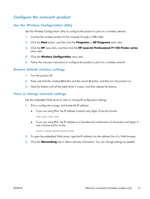 Page 45Configure the network product
Use the Wireless Configuration utility
Use the Wireless Configuration utility to configure the product to print on a wireless network.
1.Connect the wireless product to the computer through a USB cable.
2. Click the Start  button, and then click the  Programs or All Programs  menu item.
3. Click the HP  menu item, and then click the  HP LaserJet Professional P1100 Printer series
menu item.
4. Click the Wireless Configuration  menu item.
5. Follow the onscreen instructions to...