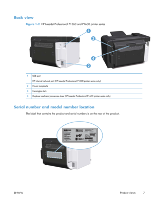 Page 19Back view
Figure 1-2  HP LaserJet Professional P1560 and P1600 printer series
2
1
3
4
1USB port
HP internal network port (HP LaserJet Professional P1600 printer series only)
2 Power receptacle
3 Kensington lock
4 Duplexer and rear jam-access door (HP LaserJet Professional P1600 printer series only)
Serial number and model number location
The label that contains the product and serial numbers is on the rear of the product.
ENWW Product views
7
 