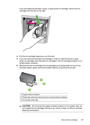 Page 111
If you are replacing the black, photo, or gray photo ink cartridge, remove the ink
cartridge from the slot on the right.
4. Pull the ink cartridge toward you out of its slot.
5. If you are removing the black ink cartridge in order to install the photo or gray
photo ink cartridge, store the black ink cartridge  in the ink cartridge protector or an
airtight plastic container.
6. Remove the new ink cartridge from its  packaging and, being careful to touch only
the black plastic, gently remove the plastic...