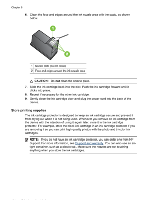 Page 118
6.Clean the face and edges around the ink nozzle area with the swab, as shown
below.
1Nozzle plate (do not clean)
2Face and edges around the ink nozzle area
CAUTION: Do not  clean the nozzle plate.
7. Slide the ink cartridge back into the slot.  Push the ink cartridge forward until it
clicks into place.
8. Repeat if necessary for the other ink cartridge.
9. Gently close the ink cartridge door and plug the power cord into the back of the
device.
Store printing supplies
The ink cartridge protector is...