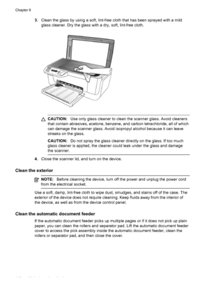 Page 120
3.Clean the glass by using a soft, lint-free cloth that has been sprayed with a mild
glass cleaner. Dry the glass with a dry, soft, lint-free cloth.
CAUTION: Use only glass cleaner to clean the scanner glass. Avoid cleaners
that contain abrasives, acetone, benzene, and carbon tetrachloride, all of which
can damage the scanner glass. Avoid isopropyl alcohol because it can leave
streaks on the glass.
CAUTION: Do not spray the glass cleaner directly on the glass. If too much
glass cleaner is applied, the...