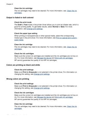 Page 130
Clean the ink cartridge
The ink cartridges may need to be cleaned. For more information, see, 
Clean the ink
cartridges.
Output is faded or dull colored
Check the print mode
The Draft  or Fast  mode in the printer driver allows you  to print at a faster rate, which is
good for printing drafts. To get better results, select  Normal or Best . For more
information, see 
Change print settings .
Check the paper type setting
When printing on transparencies or other special media, select the corresponding...