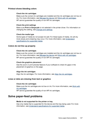 Page 131
Printout shows bleeding colors
Check the ink cartridges
Make sure the correct ink cartridges are installed and the ink cartridges are not low on
ink. For more information, see 
Manage the device  and Work with ink cartridges .
HP cannot guarantee the quality of non-HP ink cartridges.
Check the print settings
Make sure  Print in Grayscale  is not selected in the printer driver. For information on
changing this setting, see 
Change print settings .
Check the media type
Some types of media do not accept...