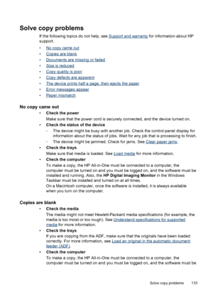 Page 137
Solve copy problems
If the following topics do not help, see Support and warranty for information about HP
support.
•
No copy came out
•
Copies are blank
•
Documents are missing or faded
•
Size is reduced
•
Copy quality is poor
•
Copy defects are apparent
•
The device prints half a page, then ejects the paper
•
Error messages appear
•
Paper mismatch
No copy came out
• Check the power
Make sure that the power cord is securely connected, and the device turned on.
• Check the status of the device
◦The...