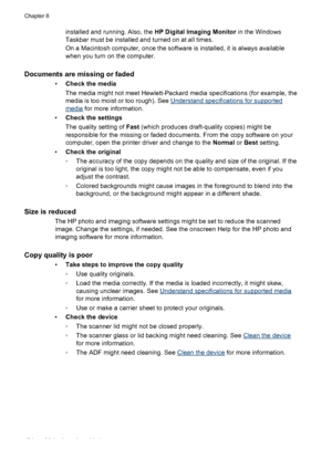 Page 138
installed and running. Also, the HP Digital Imaging Monitor in the Windows
Taskbar must be installed and turned on at all times.
On a Macintosh computer, once the software is installed, it is always available
when you turn on the computer.
Documents are missing or faded
• Check the media
The media might not meet Hewlett-Packard media specifications (for example, the
media is too moist or too rough). See 
Understand specifications for supported
media  for more information.
• Check the settings
The...