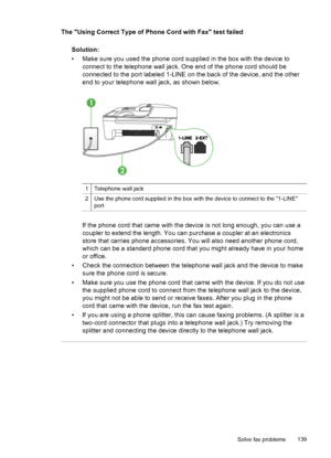 Page 143
The Using Correct Type of Phone Cord with Fax test failedSolution:
• Make sure you used the phone cord supplied in the box with the device toconnect to the telephone wall jack. One end of the phone cord should be
connected to the port labeled 1-LINE on the back of the device, and the other
end to your telephone wall jack, as shown below.
1Telephone wall jack
2Use the phone cord supplied in the box with the device to connect to the 1-LINE
port
If the phone cord that came with the device  is not long...