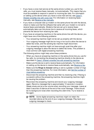 Page 149
• If you have a voice mail service at the same phone number you use for fax
calls, you must receive faxes manually, not automatically. This means that you
must be available to respond in person to incoming fax calls. For information
on setting up the device when you have a voice mail service, see 
Case F:
Shared voice/fax line with voice mail . For information on receiving faxes
manually, see 
Receive a fax manually .
• If you have a computer dial-up modem on the same phone line with the device, check...