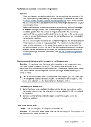 Page 151
Fax tones are recorded on my answering machineSolution:
• When you have an answering machine on  the same phone line you use for fax
calls, try connecting the answering machine directly to the device as described
in 
Case I: Shared voice/fax line with answering machine . If you do not connect
the answering machine as recommended, fax tones might be recorded on your
answering machine.
• Make sure the device is set to receive faxes automatically and that the  Rings
to Answer  setting is correct. The...
