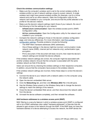 Page 153
Check the wireless communication settings
• Make sure the computer’s wireless card is set to the correct wireless profile. Awireless profile is a set of network settings unique to a given network. A single
wireless card might have several wireless profiles (for example, one for a home
network and one for an office network). Open the Configuration utility for the
network card installed on your computer, and ensure that the profile selected is the
profile for the device’s network.
• Make sure the device’s...