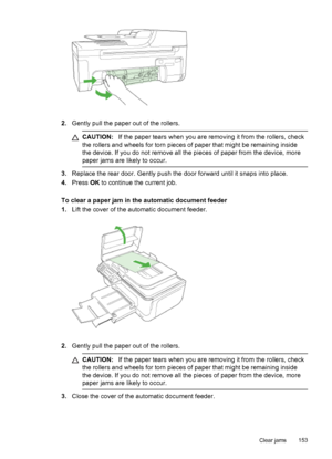 Page 157
2.Gently pull the paper out of the rollers.
CAUTION: If the paper tears when you are removing it from the rollers, check
the rollers and wheels for torn pieces of paper that might be remaining inside
the device. If you do not remove all the pieces of paper from the device, more
paper jams are likely to occur.
3. Replace the rear door. Gently push the  door forward until it snaps into place.
4. Press  OK to continue the current job.
To clear a paper jam in the automatic document feeder
1. Lift the cover...