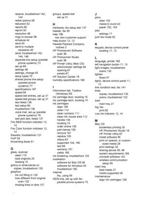 Page 190
receive, troubleshoot 142,144
redial options 58
reduction 52
reports 60
reprint 50
resolution 46
rings to answer 56
schedule 44
send 40
send to multiple recipients 45
send, troubleshoot 142, 144, 146
separate line setup (parallel phone systems) 73
set up 69
settings 46
settings, change 55
setup types 70
shared phone line setup (parallel phone
systems) 77
specifications 167
speed 58
speed-dial entries, set up 31
speed-dial groups, set up 31
test failed 136
test setup 60
troubleshoot 136
voice mail, set...