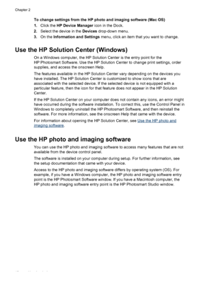 Page 22
To change settings from the HP photo and imaging software (Mac OS)
1.Click the  HP Device Manager  icon in the Dock.
2. Select the device in the  Devices drop-down menu.
3. On the  Information and Settings  menu, click an item that you want to change.
Use the HP Solution Center (Windows)
On a Windows computer, the HP Solution Center is the entry point for the
HP Photosmart Software. Use the HP Solution  Center to change print settings, order
supplies, and access the onscreen Help.
The features available...