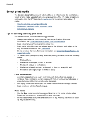 Page 26
Select print media
The device is designed to work well with most types of office media. It is best to test a
variety of print media types before buying large quantities. Use HP media for optimum
print quality. Visit the HP Web site at 
www.hp.com for more information about HP
media.
•
Tips for selecting and using print media
•
Understand specifications for supported media
•
Set minimum margins
Tips for selecting and using print media
For the best results, observe the following guidelines.
• Always use...