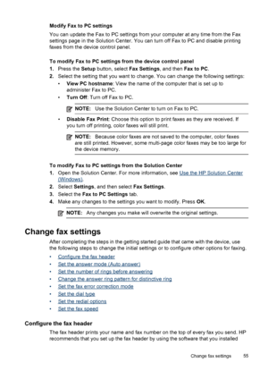 Page 59
Modify Fax to PC settings
You can update the Fax to PC settings from your computer at any time from the Fax
settings page in the Solution Center. You can turn off Fax to PC and disable printing
faxes from the device control panel.
To modify Fax to PC settings from the device control panel
1. Press the  Setup button, select  Fax Settings, and then Fax to PC.
2. Select the setting that you want to  change. You can change the following settings:
• View PC hostname : View the name of the computer that is...