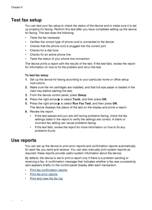 Page 64
Test fax setup
You can test your fax setup to check the status of the device and to make sure it is set
up properly for faxing. Perform this test after you have completed setting up the device
for faxing. The test does the following:
• Tests the fax hardware
• Verifies the correct type of phone cord is connected to the device
• Checks that the phone cord is plugged into the correct port
• Checks for a dial tone
• Checks for an active phone line
• Tests the status of your phone line connection
The device...