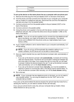 Page 87
4Computer
5Telephone
To set up the device on the same phone line as a computer with one phone port
1.Remove the white plug from the port labeled 2-EXT on the back of the device.
2. Find the phone cord that connects from  the back of your computer (your computer
dial-up modem) to a telephone wall jack. Disconnect the cord from the telephone
wall jack and plug it into the parallel splitter.
3. Connect a phone cord from the parallel splitter to the port labeled 2-EXT on the
back of the device.
4. Connect a...