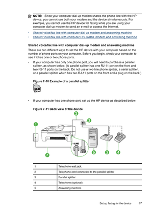 Page 91
NOTE:Since your computer dial-up modem shares  the phone line with the HP
device, you cannot use both your  modem and the device simultaneously. For
example, you cannot use the HP device for faxing while you are using your
computer dial-up modem to send an e-mail or access the Internet.
•Shared voice/fax line with computer dial-up modem and answering machine
•
Shared voice/fax line with computer DSL/ADSL modem and answering machine
Shared voice/fax line with computer dial-up modem and answering machine...