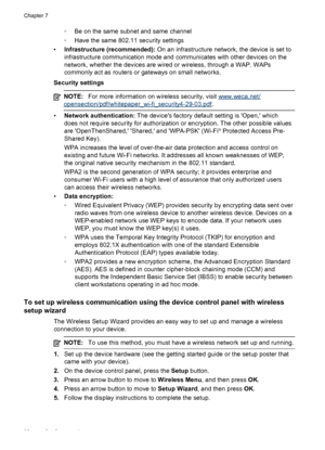 Page 102
◦Be on the same subnet and same channel
◦ Have the same 802.11 security settings
• Infrastructure (recommended):  On an infrastructure network, the device is set to
infrastructure communication mode and communicates with other devices on the
network, whether the devices are wired or wireless, through a WAP. WAPs
commonly act as routers or gateways on small networks.
Security settings
NOTE: For more information on wireless security, visit www.weca.net/
opensection/pdf/whitepaper_wi-fi_security4-29-03.pdf...