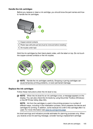 Page 109
Handle the ink cartridges
Before you replace or clean a ink cartridge, you should know the part names and how
to handle the ink cartridges.
1Copper-colored contacts
2Plastic tape with pink pull tab (must be removed before installing)
3Ink nozzles under tape
Hold the ink cartridges by their black plastic sides,  with the label on top. Do not touch
the copper-colored contacts or the ink nozzles.
NOTE: Handle the ink cartridges carefully. Dropping or jarring cartridges can
cause temporary printing...