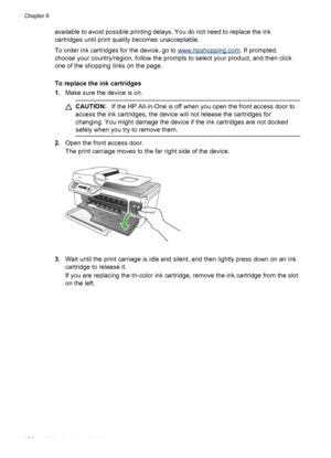 Page 110
available to avoid possible printing delays. You do not need to replace the ink
cartridges until print quality becomes unacceptable.
To order ink cartridges for the device, go to 
www.hpshopping.com. If prompted,
choose your country/region, follow the prompts to select your product, and then click
one of the shopping links on the page.
To replace the ink cartridges
1. Make sure the device is on.
CAUTION: If the HP All-in-One is off when you open the front access door to
access the ink cartridges, the...