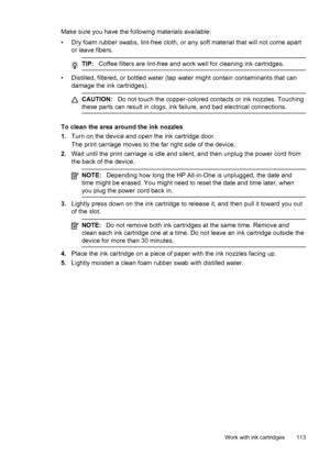 Page 117
Make sure you have the following materials available:
• Dry foam rubber swabs, lint-free cloth, or any soft material that will not come apartor leave fibers.
TIP: Coffee filters are lint-free and work well for cleaning ink cartridges.
• Distilled, filtered, or bottled water (tap water might contain contaminants that can
damage the ink cartridges).
CAUTION: Do not touch the copper-colored contacts or ink nozzles. Touching
these parts can result in clogs, ink failure, and bad electrical connections.
To...