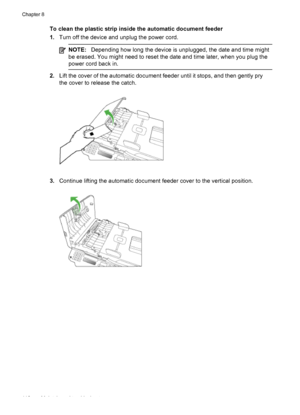 Page 122
To clean the plastic strip inside the automatic document feeder
1.Turn off the device and unplug the power cord.
NOTE: Depending how long the device is unplugged, the date and time might
be erased. You might need to reset the date and time later, when you plug the
power cord back in.
2. Lift the cover of the automatic document feeder until it stops, and then gently pry
the cover to release the catch.
3.Continue lifting the automatic document feeder cover to the vertical position.
Chapter 8
118 Maintain...