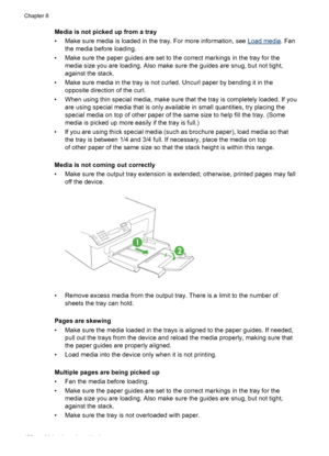 Page 132
Media is not picked up from a tray
• Make sure media is loaded in the tray. For more information, see 
Load media. Fan
the media before loading.
• Make sure the paper guides are set to  the correct markings in the tray for the
media size you are loading. Also make sure  the guides are snug, but not tight,
against the stack.
• Make sure media in the tray is not curled. Uncurl paper by bending it in the opposite direction of the curl.
• When using thin special media, make sure that the tray is completely...