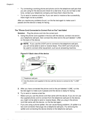 Page 142
• Try connecting a working phone and phone cord to the telephone wall jack thatyou are using for the device and check for a dial tone. If you do not hear a dial
tone, contact your telephone company and have them check the line.
• Try to send or receive a test fax. If you can send or receive a fax successfully, there might not be a problem.
After you resolve any problems found, run the  fax test again to make sure it
passes and the device is ready for faxing.
The Phone Cord Connected to Correct Port on...