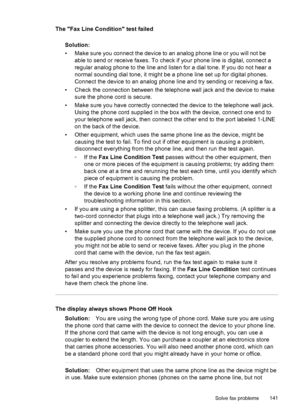 Page 145
The Fax Line Condition test failedSolution:
• Make sure you connect the device to an  analog phone line or you will not be
able to send or receive faxes. To check if your phone line is digital, connect a
regular analog phone to the line and listen for a dial tone. If you do not hear a
normal sounding dial tone, it might be a phone line set up for digital phones.
Connect the device to an analog phone line and try sending or receiving a fax.
• Check the connection between the telephone wall jack and the...