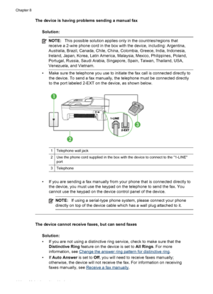 Page 148
The device is having problems sending a manual faxSolution:
NOTE: This possible solution applies only in the countries/regions that
receive a 2-wire phone cord in the box with the device, including: Argentina,
Australia, Brazil, Canada, Chile, China, Colombia, Greece, India, Indonesia,
Ireland, Japan, Korea, Latin America, Malaysia, Mexico, Philippines, Poland,
Portugal, Russia, Saudi Arabia, Singapore, Spain, Taiwan, Thailand, USA,
Venezuela, and Vietnam.
• Make sure the telephone you use to initiate...