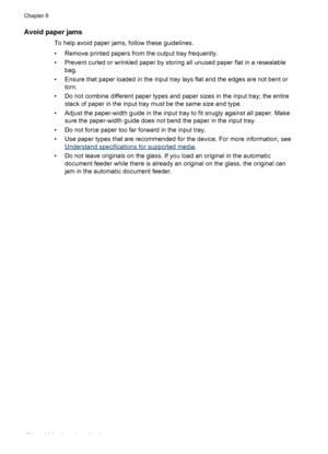 Page 158
Avoid paper jams
To help avoid paper jams, follow these guidelines.
• Remove printed papers from the output tray frequently.
• Prevent curled or wrinkled paper by storing all unused paper flat in a resealablebag.
• Ensure that paper loaded in the input tray  lays flat and the edges are not bent or
torn.
• Do not combine different paper types and paper sizes in the input tray; the entire stack of paper in the input tray must be the same size and type.
• Adjust the paper-width guide in the input tray to...