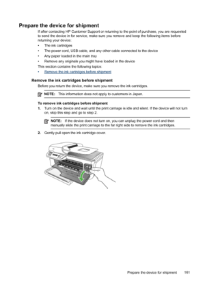 Page 165
Prepare the device for shipment
If after contacting HP Customer Support or returning to the point of purchase, you are requested
to send the device in for service, make sure you remove and keep the following items before
returning your device:
• The ink cartridges
• The power cord, USB cable, and any other cable connected to the device
• Any paper loaded in the main tray
• Remove any originals you might have loaded in the device
This section contains the following topics:
•
Remove the ink cartridges...