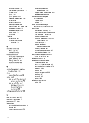 Page 194
nothing prints 121
paper-feed problems 127
power 120
print 120
print quality 123
receive faxes 142, 144
scan 129
scan quality 131
self-test report 68
send faxes 142, 144, 146
skewed copies 135
skewed pages 128
slow print 121
tips 119
TWAIN scan from 36
unable to activatesource 131
U
uninstall software Mac OS 103
Windows 102
USB connection features available 14
port, locating 10, 11
setup Mac OS 95
specifications 165
V
vertical stripes on copies,troubleshoot 135
view speed-dial entries 32
voice mail set...