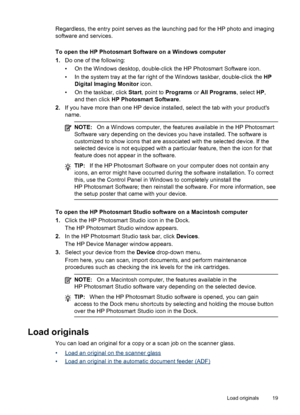 Page 23
Regardless, the entry point serves as the launching pad for the HP photo and imaging
software and services.
To open the HP Photosmart Software on a Windows computer
1.Do one of the following:
• On the Windows desktop, double-click the HP Photosmart Software icon.
• In the system tray at the far right of the Windows taskbar, double-click the  HP
Digital Imaging Monitor  icon.
• On the taskbar, click  Start, point to  Programs  or All Programs , select HP,
and then click  HP Photosmart Software .
2. If...