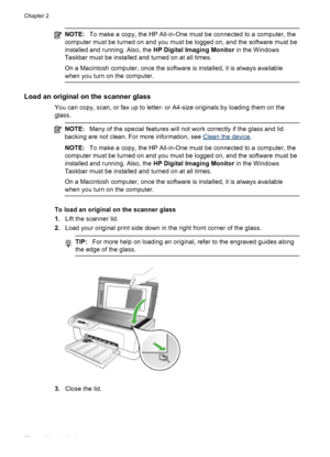 Page 24
NOTE:To make a copy, the HP All-in-One must be connected to a computer, the
computer must be turned on and you must  be logged on, and the software must be
installed and running. Also, the  HP Digital Imaging Monitor in the Windows
Taskbar must be installed and turned on at all times.
On a Macintosh computer, once the software is installed, it is always available
when you turn on the computer.
Load an original on the scanner glass
You can copy, scan, or fax up to letter- or A4-size originals by loading...