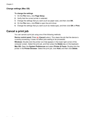 Page 38
Change settings (Mac OS)
To change the settings
1.On the  File menu, click  Page Setup.
2. Verify that the correct printer is selected.
3. Change the settings that you want (such as paper size), and then click  OK.
4. On the  File menu, click  Print to open the print driver.
5. Change the settings that you want (such as media type), and then click  OK or Print .
Cancel a print job
You can cancel a print job using one of the following methods.
Device control panel:  Press 
 (Cancel  button). This clears...