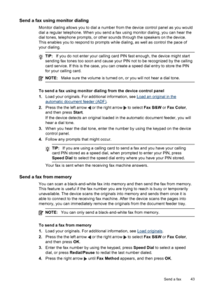 Page 47
Send a fax using monitor dialing
Monitor dialing allows you to dial a number from the device control panel as you would
dial a regular telephone. When you send a fax using monitor dialing, you can hear the
dial tones, telephone prompts, or other sounds through the speakers on the device.
This enables you to respond to prompts while dialing, as well as control the pace of
your dialing.
TIP: If you do not enter your calling card  PIN fast enough, the device might start
sending fax tones too soon and cause...