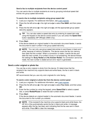 Page 49
Send a fax to multiple recipients from the device control panel
You can send a fax to multiple recipients at once by grouping individual speed dial
entries into group speed dial entries.
To send a fax to multiple recipients using group speed dial
1.Load your originals. For additional information, see 
Load originals .
2. Press the the left arrow 
 or the right arrow  to select  Fax B&W , and then press
OK .
3. Press the the left arrow 
 or the right arrow  until the appropriate group speed
dial entry...