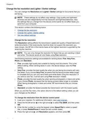 Page 50
Change the fax resolution and Lighter / Darker settings
You can change the Resolution and Lighter / Darker  settings for documents that you
are faxing.
NOTE: These settings do not affect copy settings. Copy quality and lightness/
darkness are set independentl y from fax resolution and lightness/darkness. Also,
the settings that you change from the device  control panel do not affect faxes you
send from your computer.
This section contains the following topics:
•
Change the fax resolution
•
Change the...