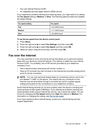 Page 63
• Fax over Internet Protocol (FoIP)
• An integrated services digital network (ISDN) service
If you experience problems sending and receiving faxes, you might want to try setting
the  Fax Speed  setting to Medium or Slow . The following table provides the available
fax speed settings.
Fax speed settingFax speed
Fastv.34 (33600 baud)
Mediumv.17 (14400 baud)
Slowv.29 (9600 baud)
To set the fax speed from the device control panel
1. Press  Setup.
2. Press the right arrow 
 to select  Fax Settings , and then...