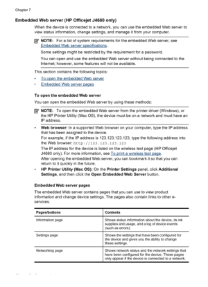 Page 70
Embedded Web server (HP Officejet J4680 only)
When the device is connected to a network, you can use the embedded Web server to
view status information, change settings, and manage it from your computer.
NOTE:For a list of system requirements for the embedded Web server, see
Embedded Web server specifications .
Some settings might be restricted by the requirement for a password.
You can open and use the embedded Web server without being connected to the
Internet; however, some features will not be...