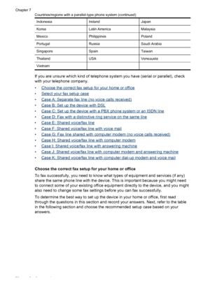 Page 74
IndonesiaIrelandJapan
KoreaLatin AmericaMalaysia
MexicoPhilippinesPoland
PortugalRussiaSaudi Arabia
SingaporeSpainTaiwan
ThailandUSAVenezuela
Vietnam  
If you are unsure which kind of telephone system you have (serial or parallel), check
with your telephone company.
•
Choose the correct fax setup for your home or office
•
Select your fax setup case
•
Case A: Separate fax line (no voice calls received)
•
Case B: Set up the device with DSL
•
Case C: Set up the device with a PBX phone system or an ISDN...