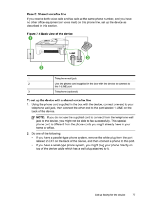 Page 81
Case E: Shared voice/fax line
If you receive both voice calls and fax calls at the same phone number, and you have
no other office equipment (or voice mail) on  this phone line, set up the device as
described in this section.
Figure 7-4 Back view of the device
1Telephone wall jack
2Use the phone cord supplied in the box with the device to connect to
the 1-LINE port
3Telephone (optional)
To set up the device with a shared voice/fax line
1. Using the phone cord supplied in the box  with the device,...