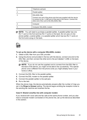 Page 85
1Telephone wall jack
2Parallel splitter
3DSL/ADSL filter
Connect one end of the phone jack that was supplied with the device
to connect to the 1-LINE port on the back of the device. Connect the
other end of the cord to the DSL/ADSL filter.
4Computer
5Computer DSL/ADSL modem
NOTE:You will need to purchase a parallel splitter. A parallel splitter has one
RJ-11 port on the front and two RJ-11  ports on the back. Do not use a 2–line
phone splitter, a serial splitter, or a parallel splitter which has two...